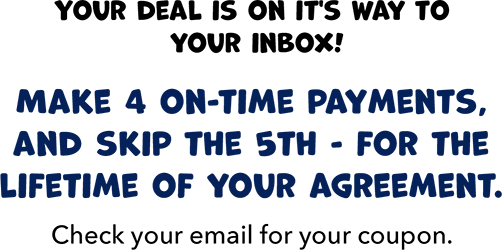 Your deal is on it's way to your inbox! Make 4 on-time payments, and skip the 5th - for the lifetime of your agreement.