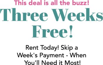 The deal is all the buzz! Three Weeks Free! Rent Today! Skip a Week's Payment - When You'll Need it Most!